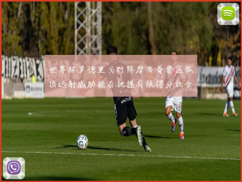 世界杯罗德里戈对阵摩洛哥禁区弧顶远射威胁能否把握有限得分机会