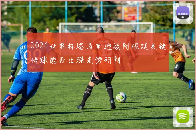 2026世界杯塔马里迎战阿根廷关键传球能否出现走势研判
