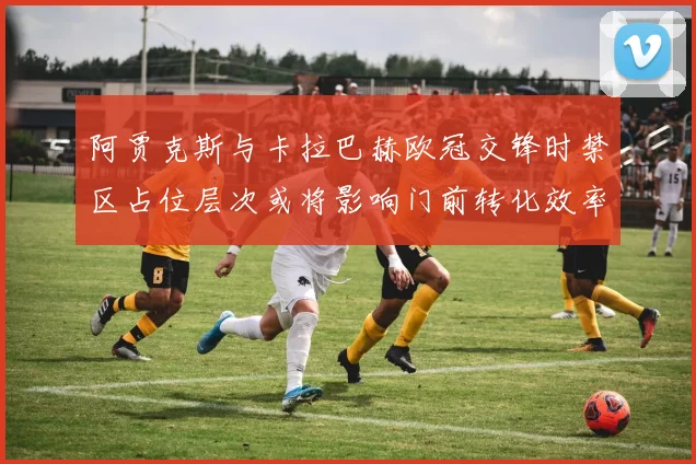 阿贾克斯与卡拉巴赫欧冠交锋时禁区占位层次或将影响门前转化效率