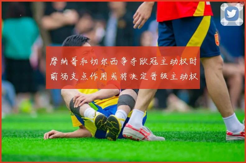 摩纳哥和切尔西争夺欧冠主动权时前场支点作用或将决定晋级主动权
