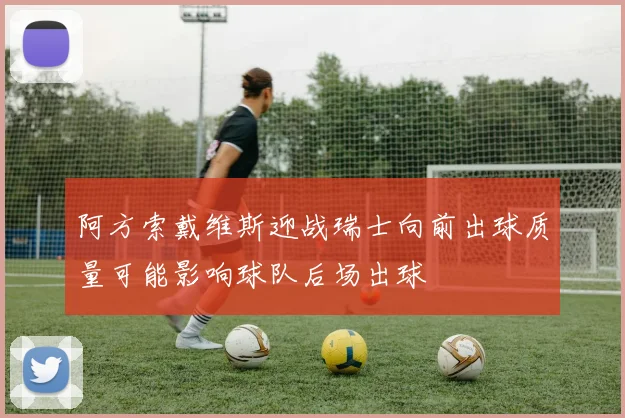 阿方索戴维斯迎战瑞士向前出球质量可能影响球队后场出球