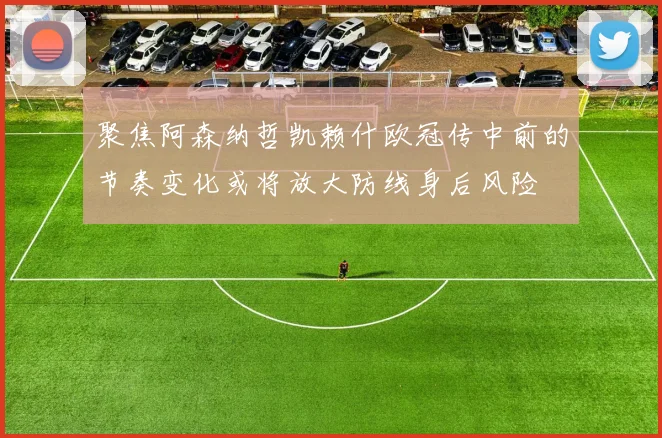 聚焦阿森纳哲凯赖什欧冠传中前的节奏变化或将放大防线身后风险