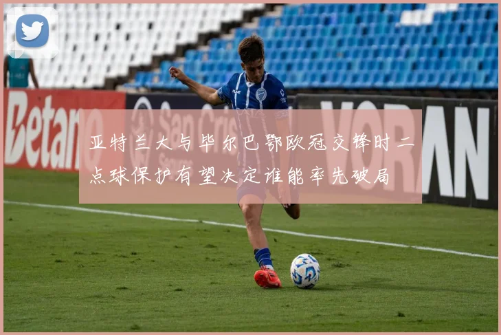 亚特兰大与毕尔巴鄂欧冠交锋时二点球保护有望决定谁能率先破局