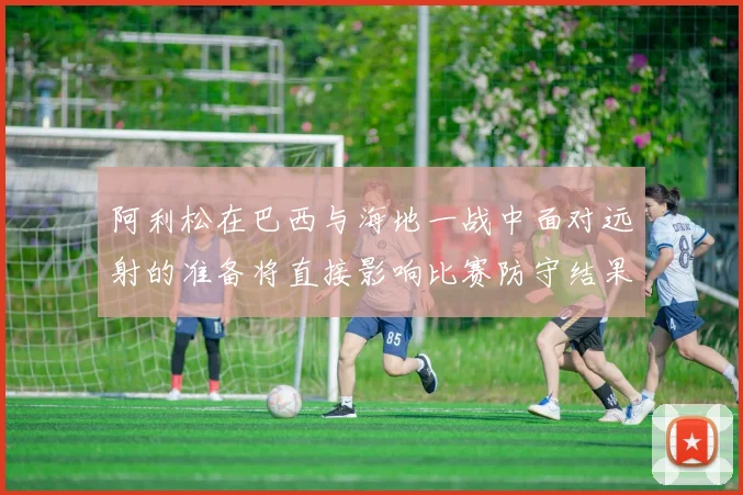 阿利松在巴西与海地一战中面对远射的准备将直接影响比赛防守结果